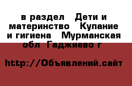  в раздел : Дети и материнство » Купание и гигиена . Мурманская обл.,Гаджиево г.